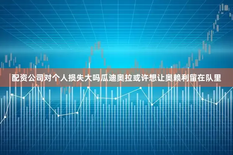 配资公司对个人损失大吗瓜迪奥拉或许想让奥赖利留在队里