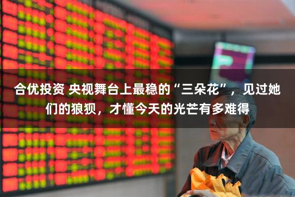 合优投资 央视舞台上最稳的“三朵花”，见过她们的狼狈，才懂今天的光芒有多难得