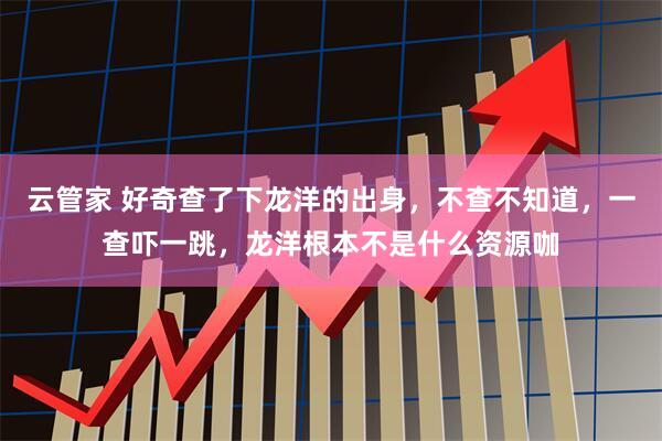 云管家 好奇查了下龙洋的出身，不查不知道，一查吓一跳，龙洋根本不是什么资源咖