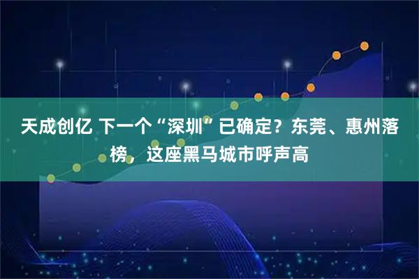 天成创亿 下一个“深圳”已确定？东莞、惠州落榜，这座黑马城市呼声高