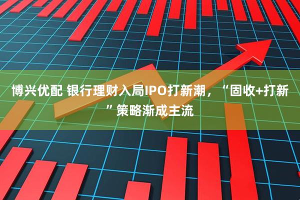 博兴优配 银行理财入局IPO打新潮，“固收+打新”策略渐成主流