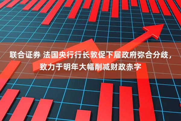 联合证券 法国央行行长敦促下届政府弥合分歧，致力于明年大幅削减财政赤字