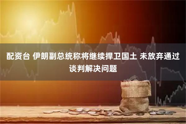 配资台 伊朗副总统称将继续捍卫国土 未放弃通过谈判解决问题