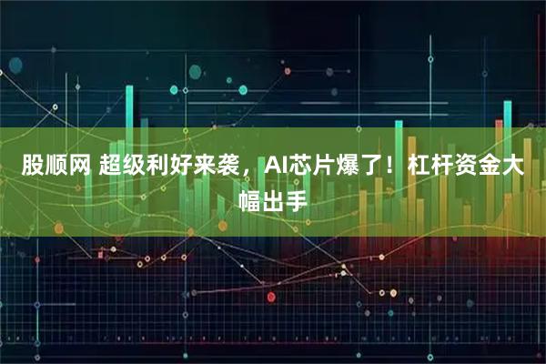 股顺网 超级利好来袭,AI芯片爆了!杠杆资金大幅出手