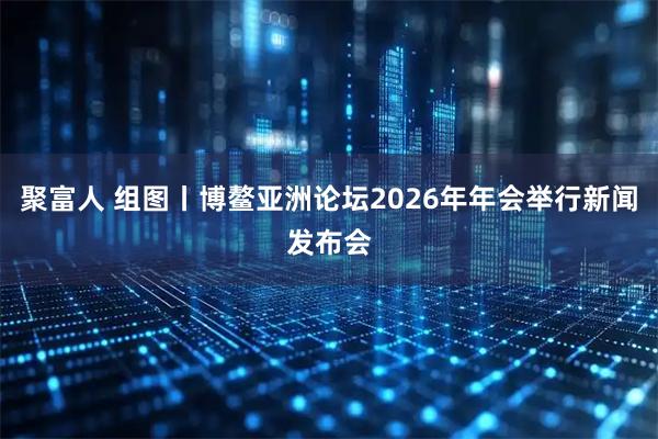 聚富人 组图丨博鳌亚洲论坛2026年年会举行新闻发布会