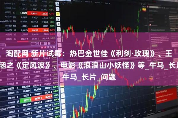 淘配网 新片试毒:热巴金世佳《利剑·玫瑰》、王星越向涵之《定风波》、电影《浪浪山小妖怪》等_牛马_长片_问题