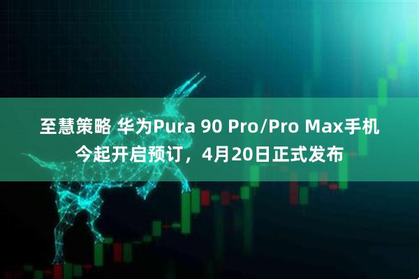 至慧策略 华为Pura 90 Pro/Pro Max手机今起开启预订，4月20日正式发布