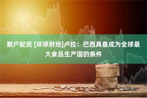 散户配资 [环球财经]卢拉：巴西具备成为全球最大食品生产国的条件