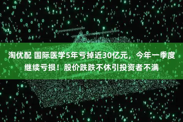 淘优配 国际医学5年亏掉近30亿元，今年一季度继续亏损！股价跌跌不休引投资者不满