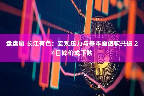 盘盘赢 长江有色：宏观压力与基本面疲软共振 24日锌价或下跌