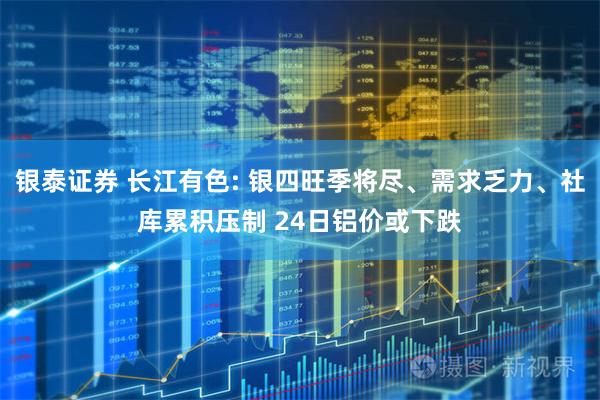 银泰证券 长江有色: 银四旺季将尽、需求乏力、社库累积压制 24日铝价或下跌