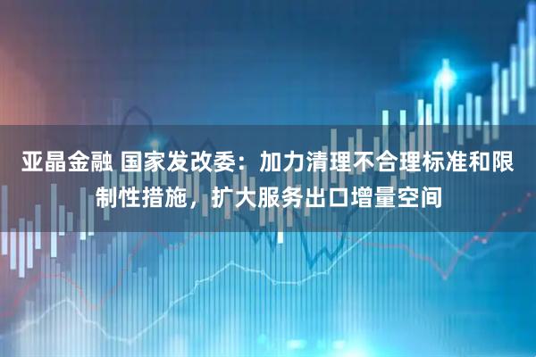 亚晶金融 国家发改委:加力清理不合理标准和限制性措施,扩大服务出口增量空间