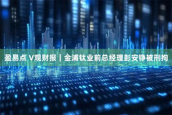 盈易点 V观财报|金浦钛业前总经理彭安铮被刑拘