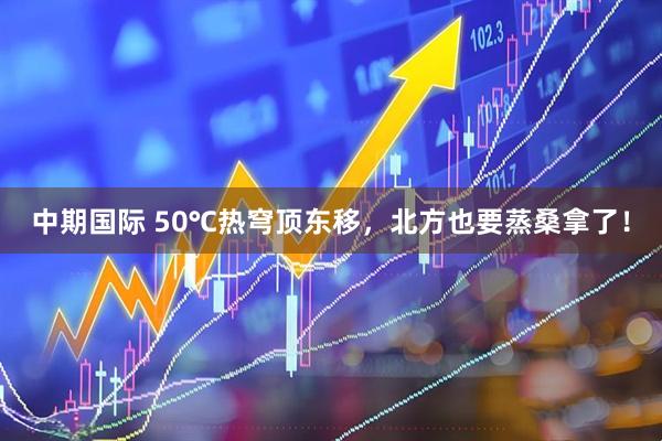 中期国际 50℃热穹顶东移，北方也要蒸桑拿了！