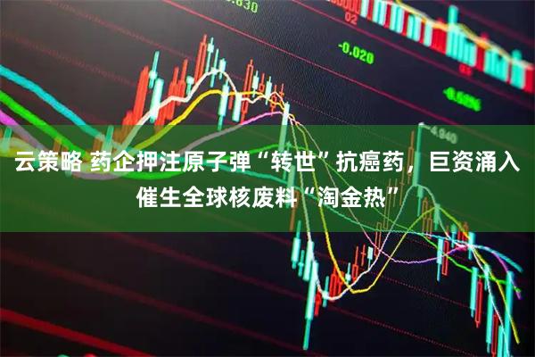 云策略 药企押注原子弹“转世”抗癌药，巨资涌入催生全球核废料“淘金热”