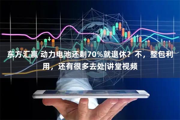 东方汇赢 动力电池还剩70%就退休?不,整包利用,还有很多去处|讲堂视频