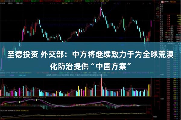 至德投资 外交部：中方将继续致力于为全球荒漠化防治提供“中国方案”