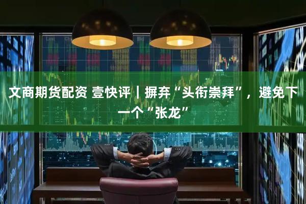文商期货配资 壹快评｜摒弃“头衔崇拜”，避免下一个“张龙”
